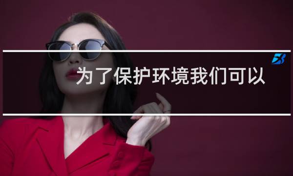 为了保护环境我们可以做些啥(为了保护环境能做些什么)