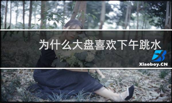 为什么大盘喜欢下午跳水