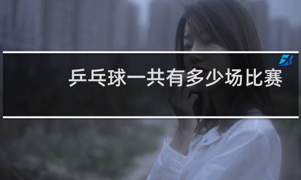 乒乓球一共有多少场比赛