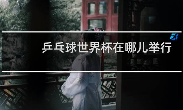 乒乓球世界杯在哪儿举行