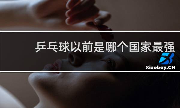 乒乓球以前是哪个国家最强