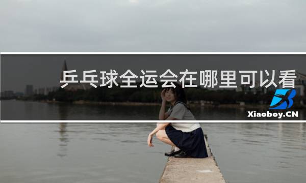 乒乓球全运会在哪里可以看