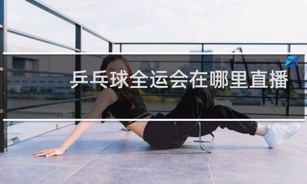 乒乓球全运会在哪里直播