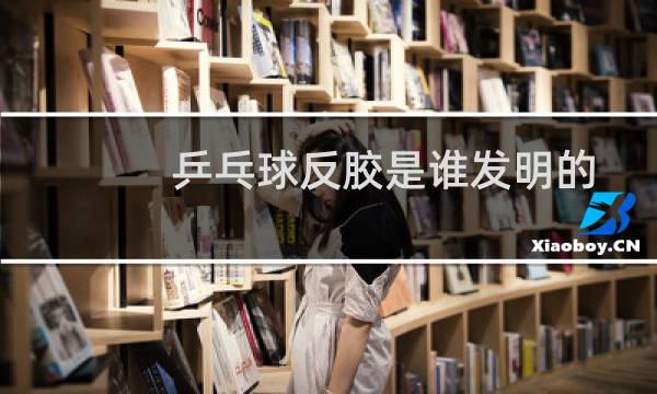 乒乓球反胶是谁发明的