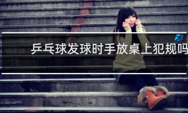 乒乓球发球时手放桌上犯规吗