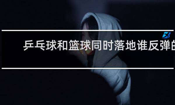 乒乓球和篮球同时落地谁反弹的高