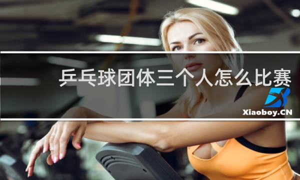 乒乓球团体三个人怎么比赛