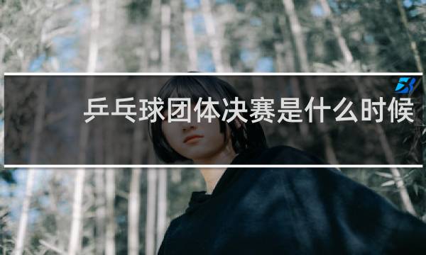 乒乓球团体决赛是什么时候