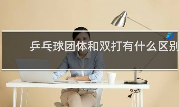 乒乓球团体和双打有什么区别