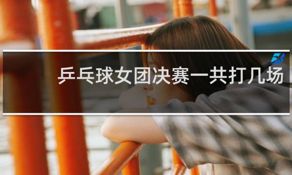 乒乓球女团决赛一共打几场