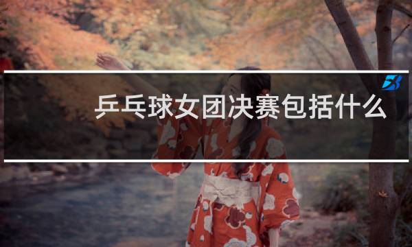 乒乓球女团决赛包括什么