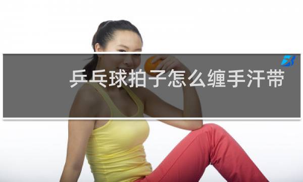 乒乓球拍子怎么缠手汗带