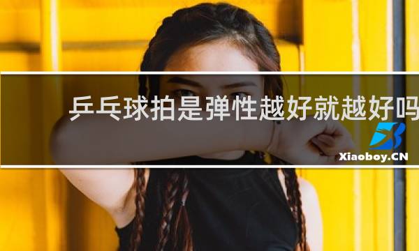 乒乓球拍是弹性越好就越好吗