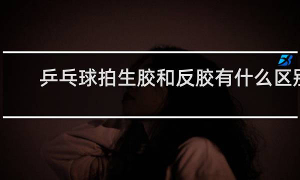 乒乓球拍生胶和反胶有什么区别