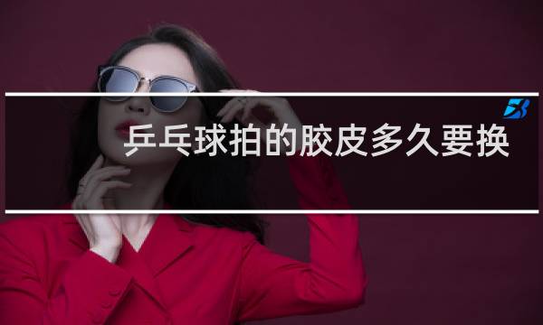 乒乓球拍的胶皮多久要换