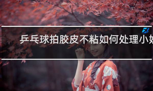 乒乓球拍胶皮不粘如何处理小妙招