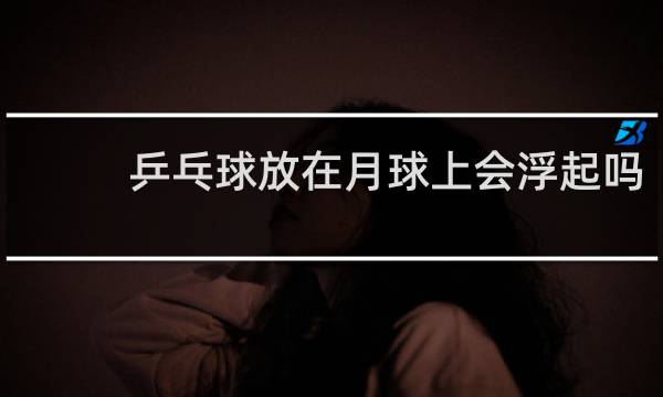 乒乓球放在月球上会浮起吗
