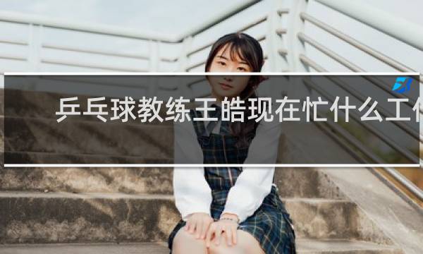 乒乓球教练王皓现在忙什么工作