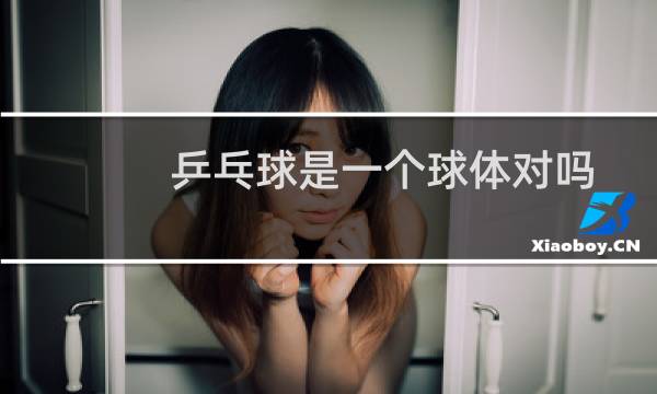 乒乓球是一个球体对吗