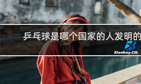 乒乓球是哪个国家的人发明的
