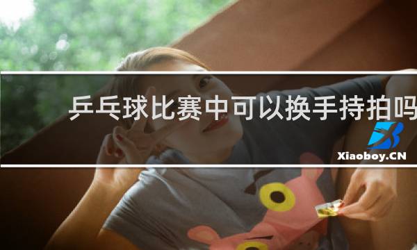 乒乓球比赛中可以换手持拍吗