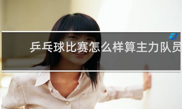 乒乓球比赛怎么样算主力队员