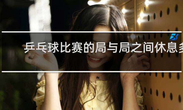 乒乓球比赛的局与局之间休息多久