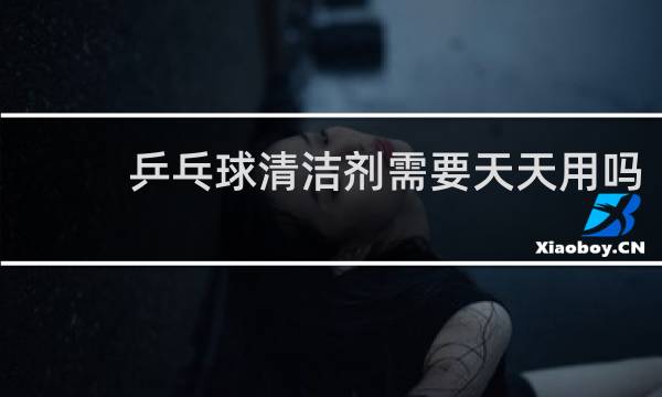 乒乓球清洁剂需要天天用吗