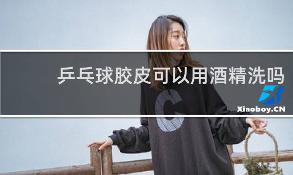 乒乓球胶皮可以用酒精洗吗