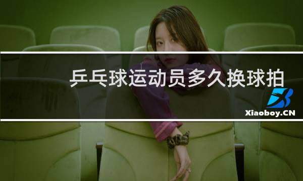 乒乓球运动员多久换球拍