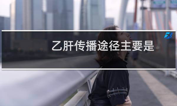 乙肝传播途径主要是(乙肝传播途径有哪些)