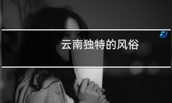 云南独特的风俗（奇特的风俗习惯！云南十八怪是什么）