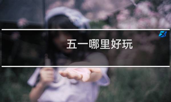 五一哪里好玩（五一哪里好玩）