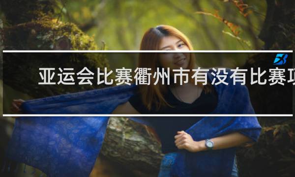 亚运会比赛衢州市有没有比赛项目