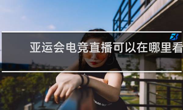亚运会电竞直播可以在哪里看