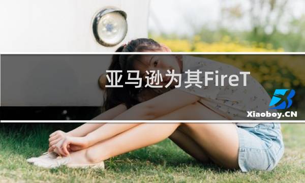 亚马逊为其FireTV和FireTablet设备开发了自己的Android分支