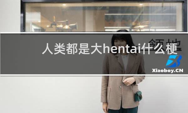 人类都是大hentai什么梗？人类都是大hentai是什么意思什么梗