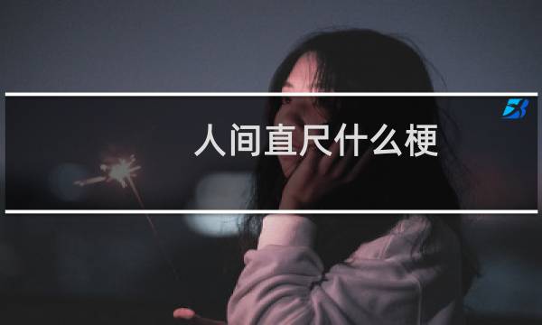 人间直尺什么梗，人间直尺是什么意思？什么梗