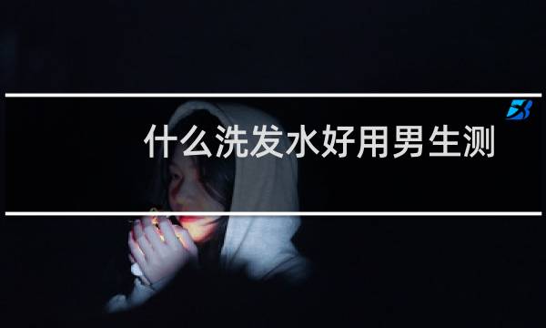 什么洗发水好用男生测评（什么洗发水好用）图片
