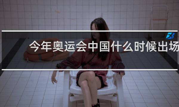 今年奥运会中国什么时候出场