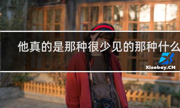他真的是那种很少见的那种什么梗？他真的是那种很少见的那种是什么意思什么梗