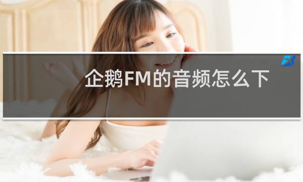 企鹅FM的音频怎么下载到电脑_企鹅fm的歌下载