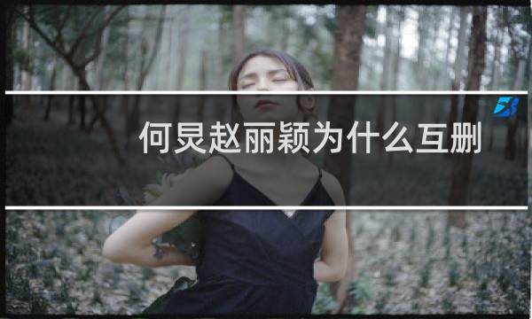 何炅赵丽颖为什么互删微博呢（何炅赵丽颖为什么互删微博）图片