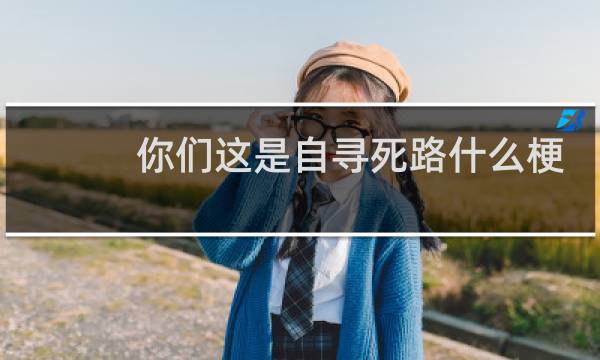 你们这是自寻死路什么梗？你们这是自寻死路是什么意思什么梗