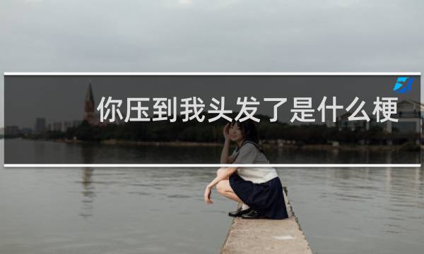 你压到我头发了是什么梗 说明了哪三件事什么梗
