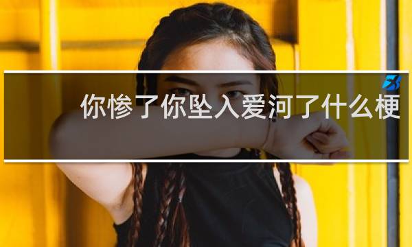 你惨了你坠入爱河了什么梗，你惨了你坠入爱河了是什么意思？什么梗