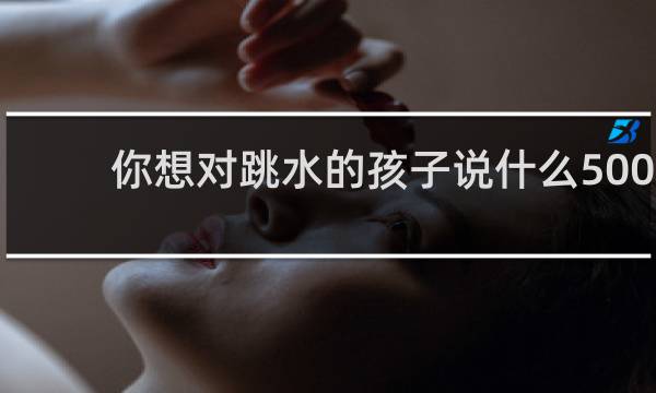 你想对跳水的孩子说什么500