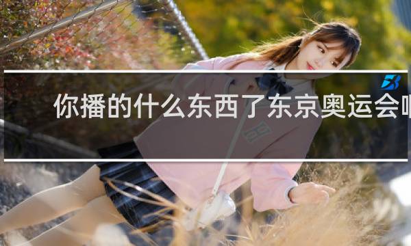 你播的什么东西了东京奥运会啊