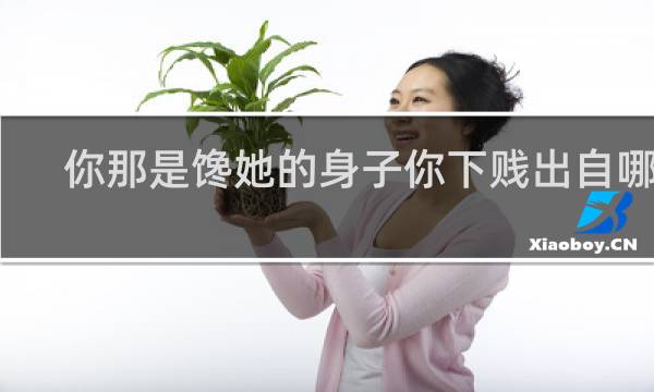 你那是馋她的身子你下贱出自哪里，附表情包，收藏备用什么梗