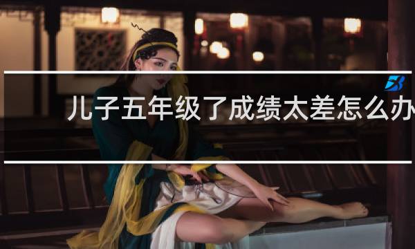 儿子五年级了成绩太差怎么办
